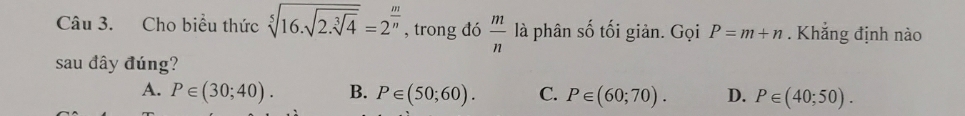 Cho biểu thức sqrt[5](16.sqrt 2.sqrt [3]4)=2^(frac m)n , trong đó  m/n  là phân số tối giản. Gọi P=m+n. Khẳng định nào
sau đây đúng?
A. P∈ (30;40). B. P∈ (50;60). C. P∈ (60;70). D. P∈ (40;50).