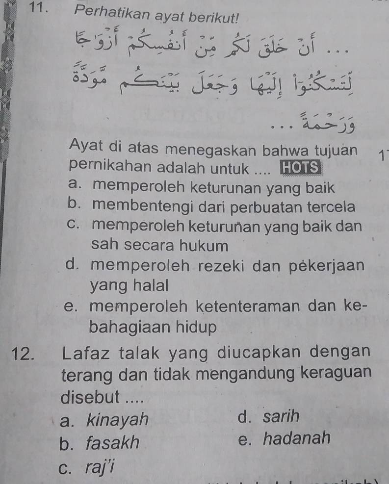 Perhatikan ayat berikut!
S J k
Ayat di atas menegaskan bahwa tujuan 1
pernikahan adalah untuk .... HOTS
a. memperoleh keturunan yang baik
b. membentengi dari perbuatan tercela
c. memperoleh keturunan yang baik dan
sah secara hukum
d. memperoleh rezeki dan pėkerjaan
yang halal
e. memperoleh ketenteraman dan ke-
bahagiaan hidup
12. Lafaz talak yang diucapkan dengan
terang dan tidak mengandung keraguan 
disebut ....
a. kinayah d. sarih
b. fasakh e. hadanah
c. raj'i