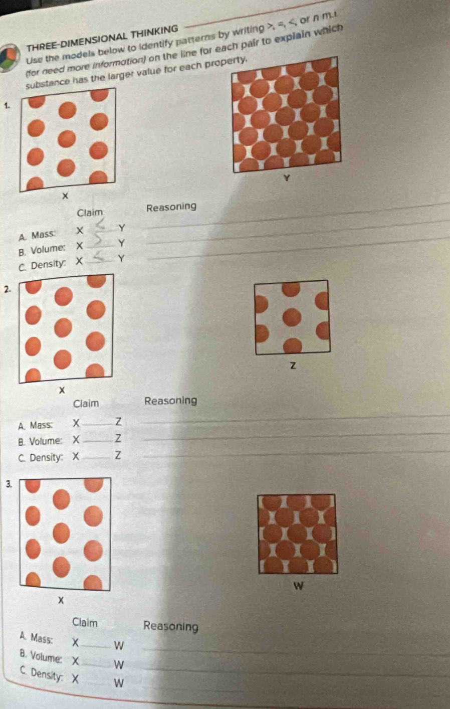 Use the models below to identify patterns by writing , =, , or n m. 
THREE-DIMENSIONAL THINKING 
(for need more information) on the line for each pair to explain which 
stance has the larger value for each pro 
1. 
_ 
_ 
Claim Reasoning 
_ 
A. Mass. X _ Y
B. Volume: X _ Y
C. Density: X _ Y
2.
z
x 
Claim Reasoning 
_ 
A. Mass: X_  Z
_ 
B. Volume: X_  Z
C. Density: X_  Z
_ 
3.
W
x 
Claim Reasoning 
_ 
A. Mass: 
_W 
_ 
8. Volume: X _ W
_ 
C. Density: X W
_