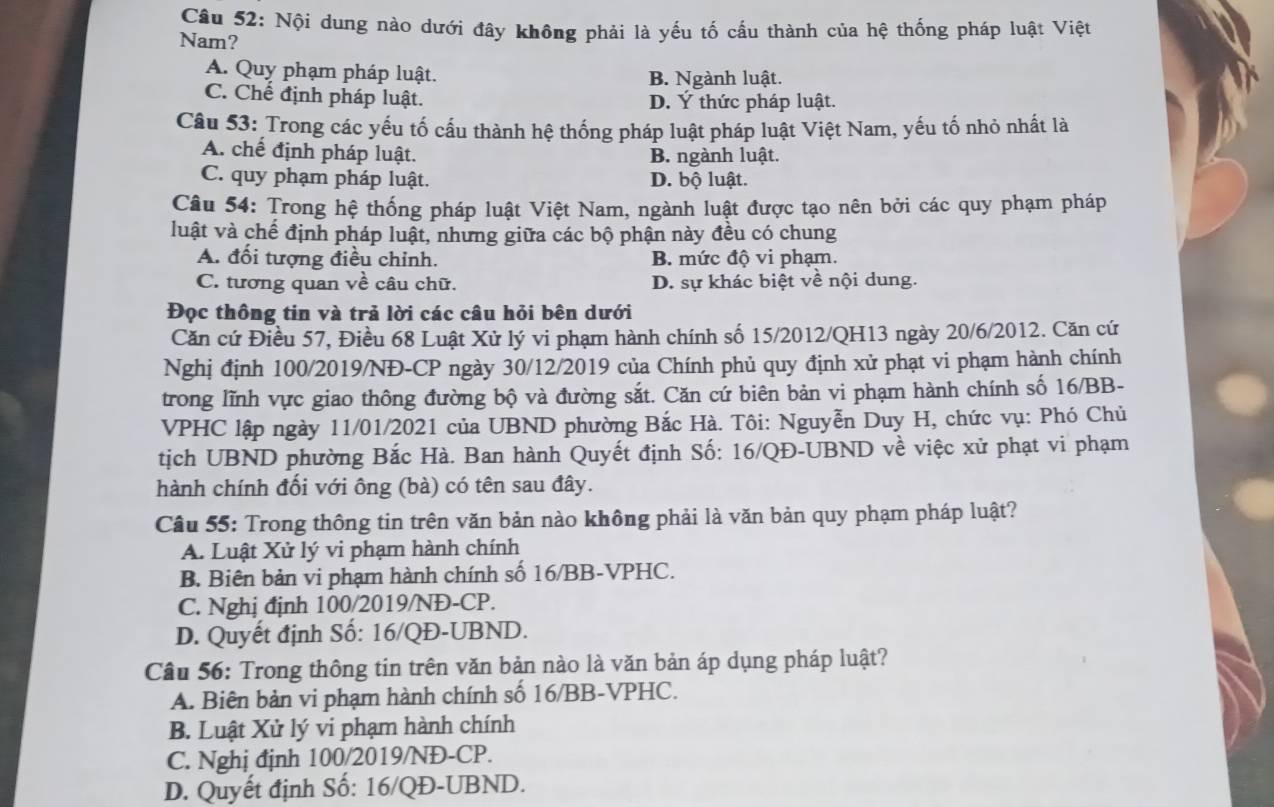 Nội dung nào dưới đây không phải là yếu tố cấu thành của hệ thống pháp luật Việt
Nam?
A. Quy phạm pháp luật. B. Ngành luật.
C. Chế định pháp luật. D. Ý thức pháp luật.
Câu 53: Trong các yếu tố cấu thành hệ thống pháp luật pháp luật Việt Nam, yếu tố nhỏ nhất là
A. chế định pháp luật. B. ngành luật.
C. quy phạm pháp luật. D. bộ luật.
Câu 54: Trong hệ thống pháp luật Việt Nam, ngành luật được tạo nên bởi các quy phạm pháp
luật và chế định pháp luật, những giữa các bộ phận này đều có chung
A. đối tượng điều chỉnh. B. mức độ vi phạm.
C. tương quan về câu chữ. D. sự khác biệt về nội dung.
Đọc thông tin và trả lời các câu hỏi bên dưới
Căn cứ Điều 57, Điều 68 Luật Xử lý vi phạm hành chính số 15/2012/QH13 ngày 20/6/2012. Căn cứ
Nghị định 100/2019/NĐ-CP ngày 30/12/2019 của Chính phủ quy định xử phạt vi phạm hành chính
trong lĩnh vực giao thông đường bộ và đường sắt. Căn cứ biên bản vi phạm hành chính số 16/BB-
VPHC lập ngày 11/01/2021 của UBND phường Bắc Hà. Tôi: Nguyễn Duy H, chức vụ: Phó Chủ
tịch UBND phường Bắc Hà. Ban hành Quyết định Số: 16/QĐ-UBND về việc xử phạt vi phạm
hành chính đổi với ông (bà) có tên sau đây.
Câu 55: Trong thông tin trên văn bản nào không phải là văn bản quy phạm pháp luật?
A. Luật Xử lý vi phạm hành chính
B. Biên bản vi phạm hành chính số 16/BB-VPHC.
C. Nghị định 100/2019/NĐ-CP.
D. Quyết định Số: 16/QĐ-UBND.
Câu 56: Trong thông tin trên văn bản nào là văn bản áp dụng pháp luật?
A. Biên bản vi phạm hành chính số 16/BB-VPHC.
B. Luật Xử lý vi phạm hành chính
C. Nghị định 100/2019/NĐ-CP.
D. Quyết định Số: 16/QĐ-UBND.