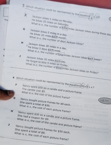 Which situation could be represented by the equation ( x/5 )=20°
Jackson bikes 5 miles on Monday.
The He bikes 20 miles on Saturday.
What is x, the number of total miles Jackson bikes during these day
G Jackson bikes 5 miles in a day.
He bikes 20 miles each month,
What is x, the number of days Jackson bikes?
H Jackson bikes 20 miles in a day.
He bikes 5 days each week.
What is x, the number of total miles Jackson bikes each week?
J₹ Jackson bikes 20 miles each day.
He forgot to bike 5 miles on Friday.
What is x, the number of total miles Jackson bikes on Friday?
4 Which situation could be represented by the equation 30 =9+ x ?
F€ Nancy spent $30 on a candle and a picture frame.
The candie cost $9.
What is x, the cost of the picture frame?
6,9AC
G Nancy bought picture frames for $9 each.
She spent a total of $3 (.
What is x, the cost of each picture frame?
H Nancy spent $30 on a candle and a picture frame.
She had a coupon for $9.
What is x, the cost of the candle and picture frame?
J Nancy bought picture frames for $30 each.
She spent a total of $9.
What is x, the cost of each picture frame?