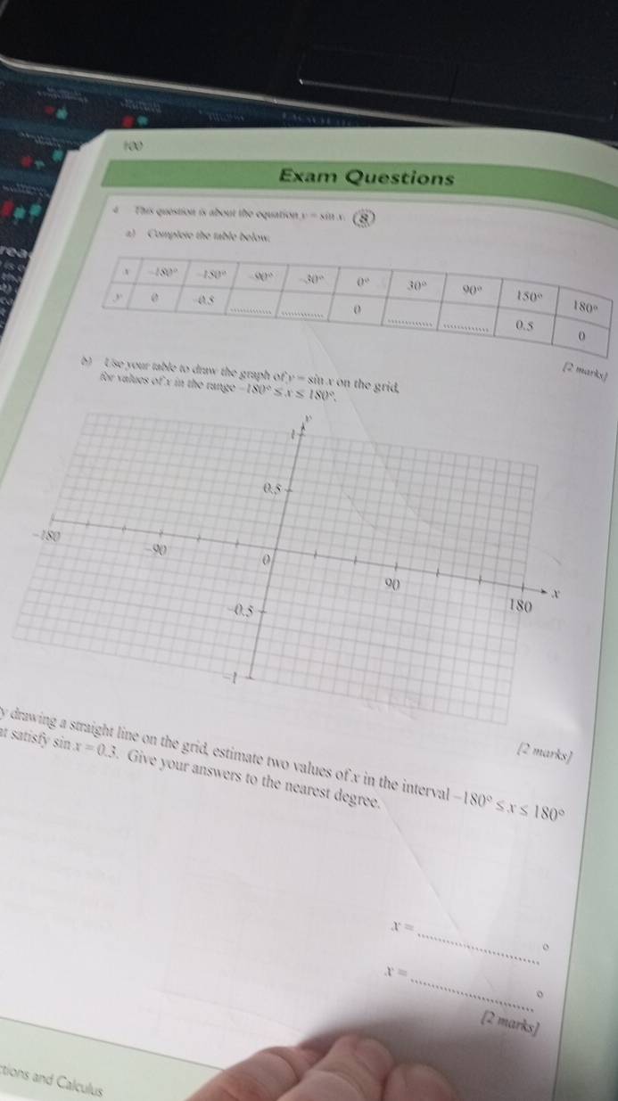 a
100
Exam Questions
4  This question is about the equation y=silt.x 8
a)  Complete the table below.
a
[2 marks]
b) Use your table to draw the graph of y=siit x on the grid,
for values of x in the runge -180° S x≤ 180°.
[2 marks]
y drawing a straight line on the grid, estimate two values of x in the interval -180°≤ x≤ 180°
at satisfy sin x=0.3. Give your answers to the nearest degree.
x= _
。
x= _
。
[2 marks]
ctions and Calculus