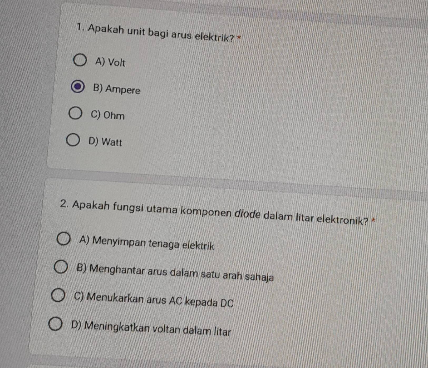 Apakah unit bagi arus elektrik? *
A) Volt
B) Ampere
C) Ohm
D) Watt
2. Apakah fungsi utama komponen diode dalam litar elektronik? *
A) Menyimpan tenaga elektrik
B) Menghantar arus dalam satu arah sahaja
C) Menukarkan arus AC kepada DC
D) Meningkatkan voltan dalam litar