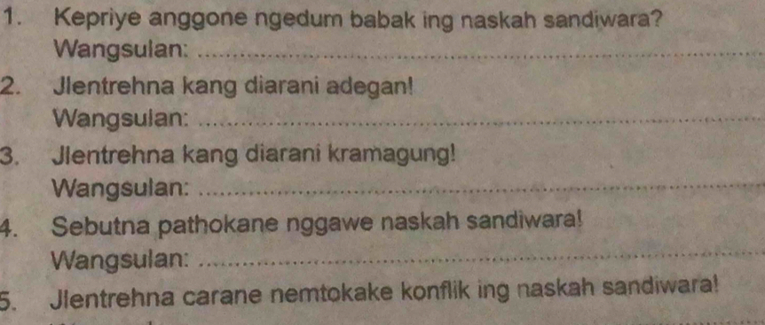 Kepriye anggone ngedum babak ing naskah sandiwara? 
Wangsulan:_ 
2. Jlentrehna kang diarani adegan! 
Wangsulan:_ 
3. Jlentrehna kang diarani kramagung! 
Wangsulan:_ 
4. Sebutna pathokane nggawe naskah sandiwara! 
Wangsulan: 
_ 
5. Jlentrehna carane nemtokake konflik ing naskah sandiwara! 
_