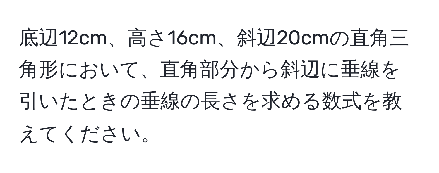 底辺12cm、高さ16cm、斜辺20cmの直角三角形において、直角部分から斜辺に垂線を引いたときの垂線の長さを求める数式を教えてください。