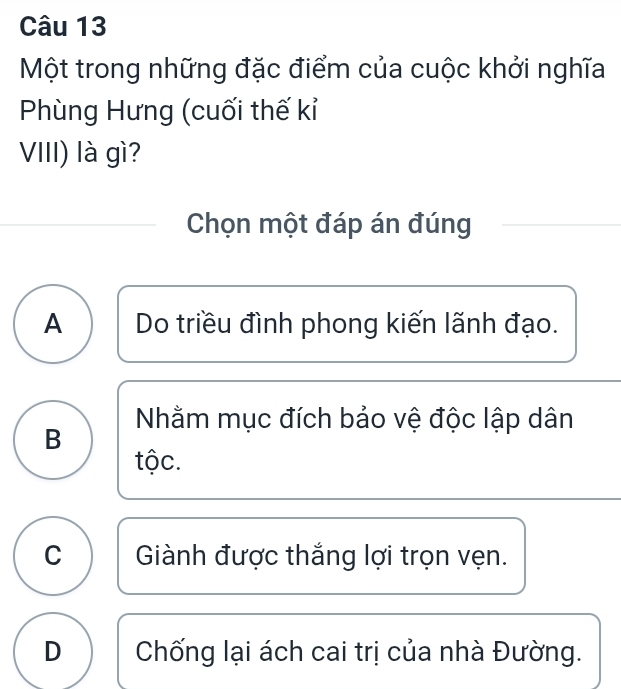 Một trong những đặc điểm của cuộc khởi nghĩa
Phùng Hưng (cuối thế kỉ
VIII) là gì?
Chọn một đáp án đúng
A Do triều đình phong kiến lãnh đạo.
Nhằm mục đích bảo vệ độc lập dân
B
tộc.
C Giành được thắng lợi trọn vẹn.
D Chống lại ách cai trị của nhà Đường.