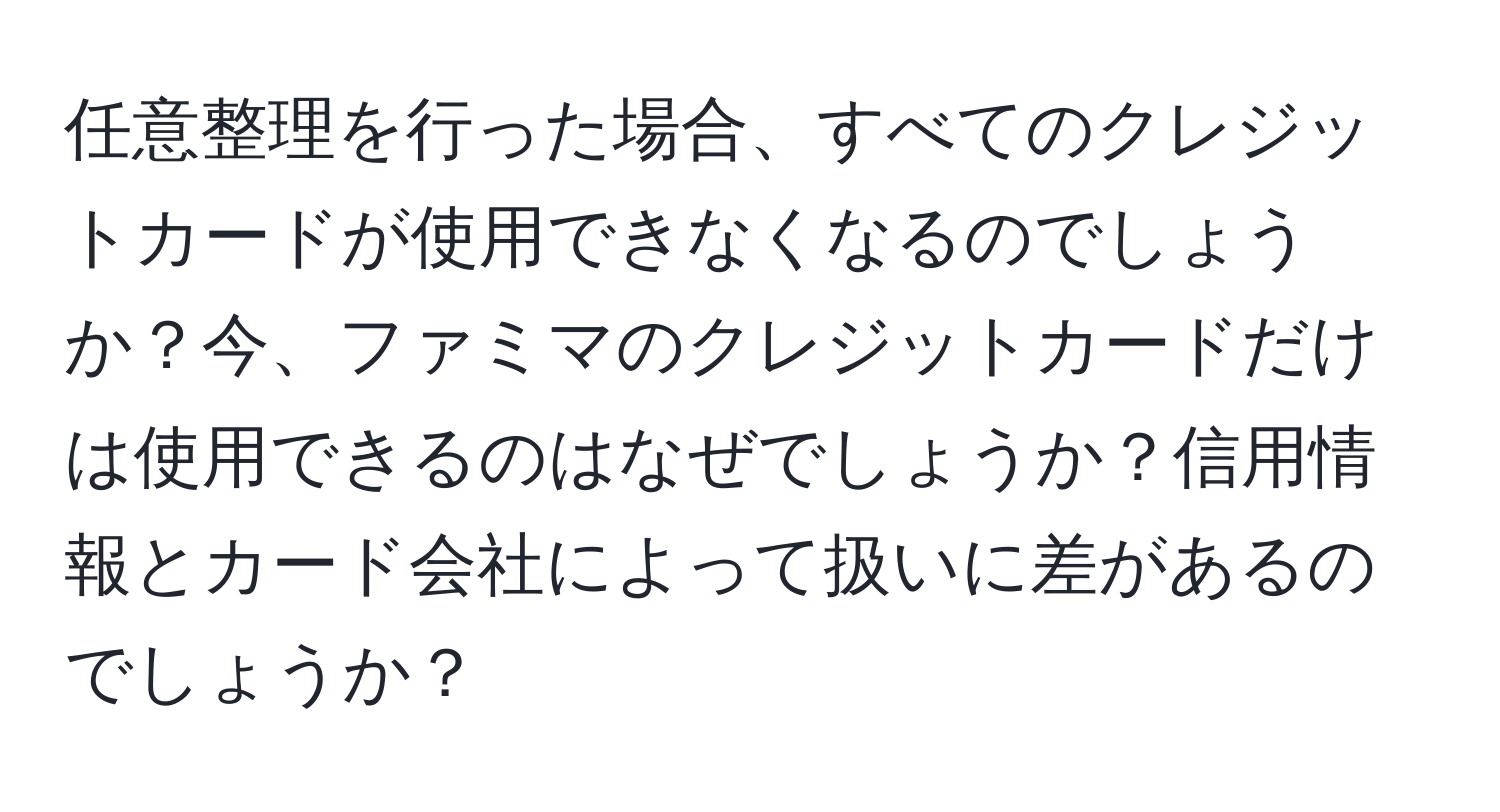 任意整理を行った場合、すべてのクレジットカードが使用できなくなるのでしょうか？今、ファミマのクレジットカードだけは使用できるのはなぜでしょうか？信用情報とカード会社によって扱いに差があるのでしょうか？