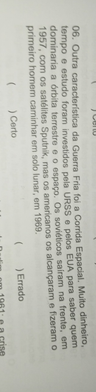 Outra característica da Guerra Fria foi a Corrida Espacial. Muito dinheiro,
tempo e estudo foram investidos pela URSS e pelos EUA para saber quem
dominaria a órbita terrestre e o espaço. Os soviéticos saíram na frente, em
1957, com os satélites Sputnik, mas os americanos os alcançaram e fizeram o
primeiro homem caminhar em solo lunar, em 1969.

( ) Certo ) Errado
1 e a crise