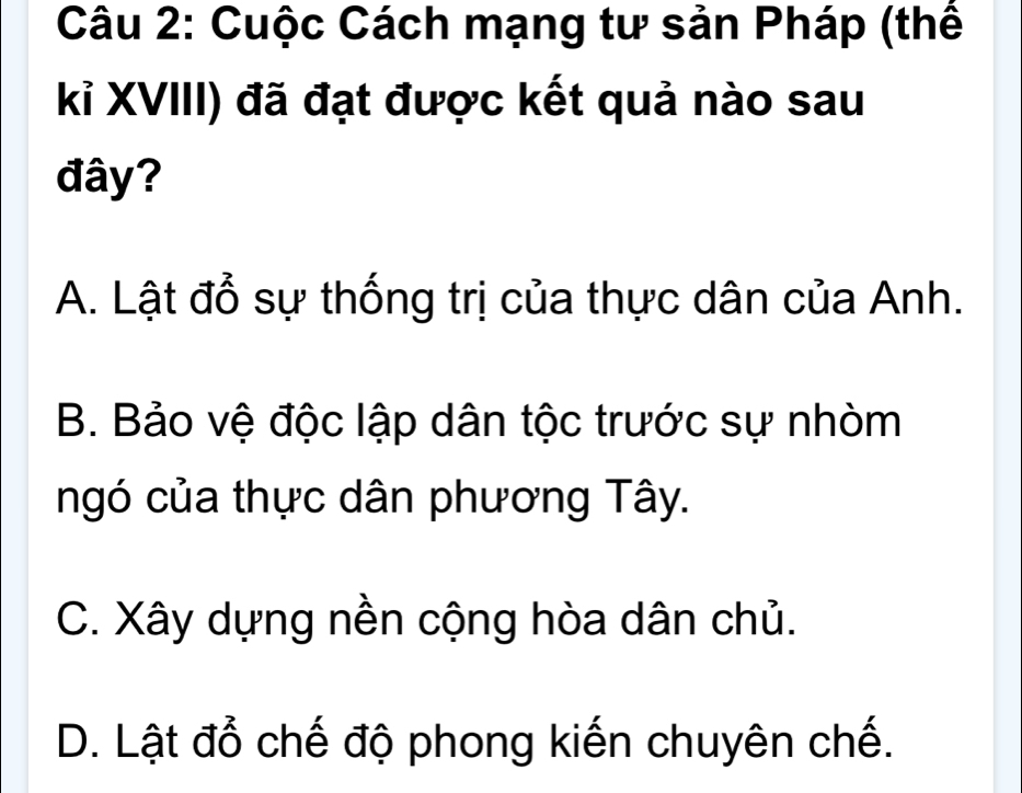 Cuộc Cách mạng tư sản Pháp (thể
kỉ XVIII) đã đạt được kết quả nào sau
đây?
A. Lật đổ sự thống trị của thực dân của Anh.
B. Bảo vệ độc lập dân tộc trước sự nhòm
ngó của thực dân phương Tây.
C. Xây dựng nền cộng hòa dân chủ.
D. Lật đổ chế độ phong kiến chuyên chế.