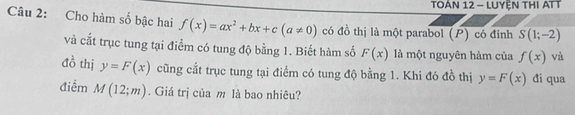 TOÂN 12 - LUYỆN THI ATT 
Câu 2: Cho hàm số bậc hai f(x)=ax^2+bx+c(a!= 0) có đồ thị là một parabol (P) có đỉnh S(1;-2)
và cắt trục tung tại điểm có tung độ bằng 1. Biết hàm số F(x) là một nguyên hàm của f(x) và
10^(frac 1)2 thị y=F(x) cũng cắt trục tung tại điểm có tung độ bằng 1. Khi đó đồ thị y=F(x) đi qua 
điểm M(12;m). Giá trị của m là bao nhiêu?