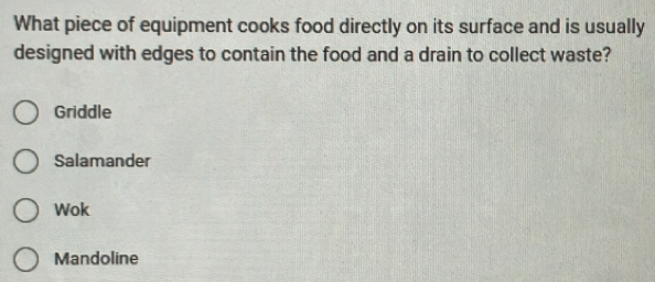 What piece of equipment cooks food directly on its surface and is usually
designed with edges to contain the food and a drain to collect waste?
Griddle
Salamander
Wok
Mandoline
