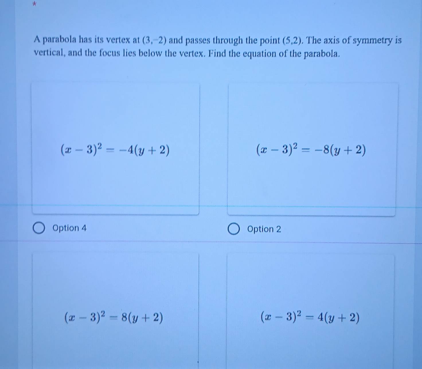 A parabola has its vertex at(3,-2) and passes through the point (5,2). The axis of symmetry is
vertical, and the focus lies below the vertex. Find the equation of the parabola.
(x-3)^2=-4(y+2)
(x-3)^2=-8(y+2)
Option 4 Option 2
(x-3)^2=8(y+2)
(x-3)^2=4(y+2)