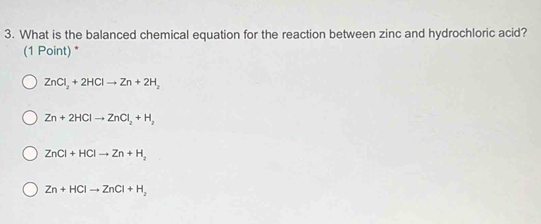 What is the balanced chemical equation for the reaction between zinc and hydrochloric acid?
(1 Point) *
ZnCl_2+2HClto Zn+2H_2
Zn+2HClto ZnCl_2+H_2
ZnCl+HClto Zn+H_2
Zn+HClto ZnCl+H_2