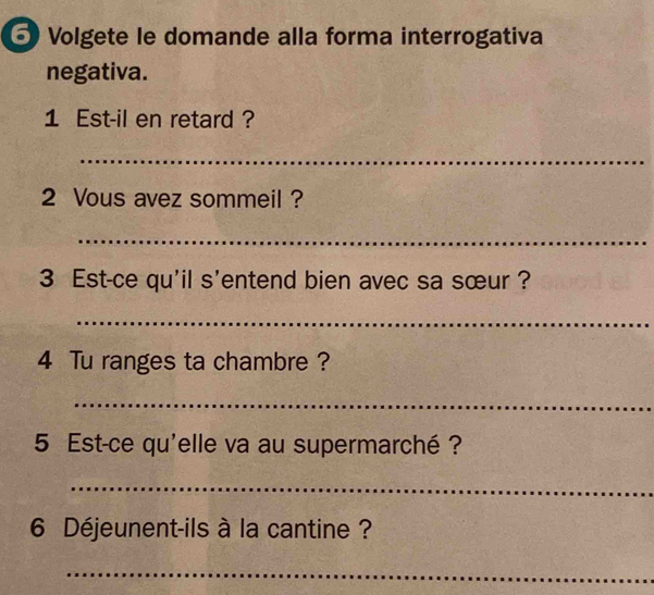 Volgete le domande alla forma interrogativa 
negativa. 
1 Est-il en retard ? 
_ 
2 Vous avez sommeil ? 
_ 
3 Est-ce qu'il s'entend bien avec sa sœur ? 
_ 
4 Tu ranges ta chambre ? 
_ 
5 Est-ce qu'elle va au supermarché ? 
_ 
6 Déjeunent-ils à la cantine ? 
_