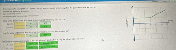 positveony
Refevencs
The merion of a racing horse is captured using a motion detector and displayed on the graph shown. the the graph to
answer the following questions.
Rogle an detna as pnne aners have a S tilocance to albe for esttation
What is the distance and direction traveled during the following time periods? V
0% ： 30%  1/2 * (4-(-x)+(4-x) m right
50% ·604 (dendpmatrix , en rigghd
How far away and in what direction from their starting position does she end up? 
m righ)t w
What is the magnitude and type of the racing horse's acceleration during the following time periods?
D$ · 30s □ ay constant speed ν
20g~60% □ now increasing speed