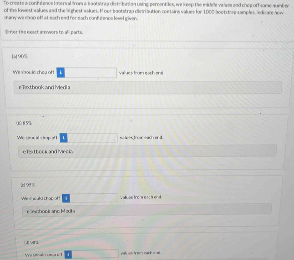 To create a confidence interval from a bootstrap distribution using percentiles, we keep the middle values and chop off some number
of the lowest values and the highest values. If our bootstrap distribution contains values for 1000 bootstrap samples, indicate how
many we chop off at each end for each confidence level given.
Enter the exact answers to all parts.
(a) 90%
We should chop off i values from each end.
eTextbook and Media
(b) 85%
We should chop off i values from each end.
eTextbook and Media
(c) 95%
We should chop off i values from each end.
eTextbook and Media
(d) 98%
We should chop off i values from each end.