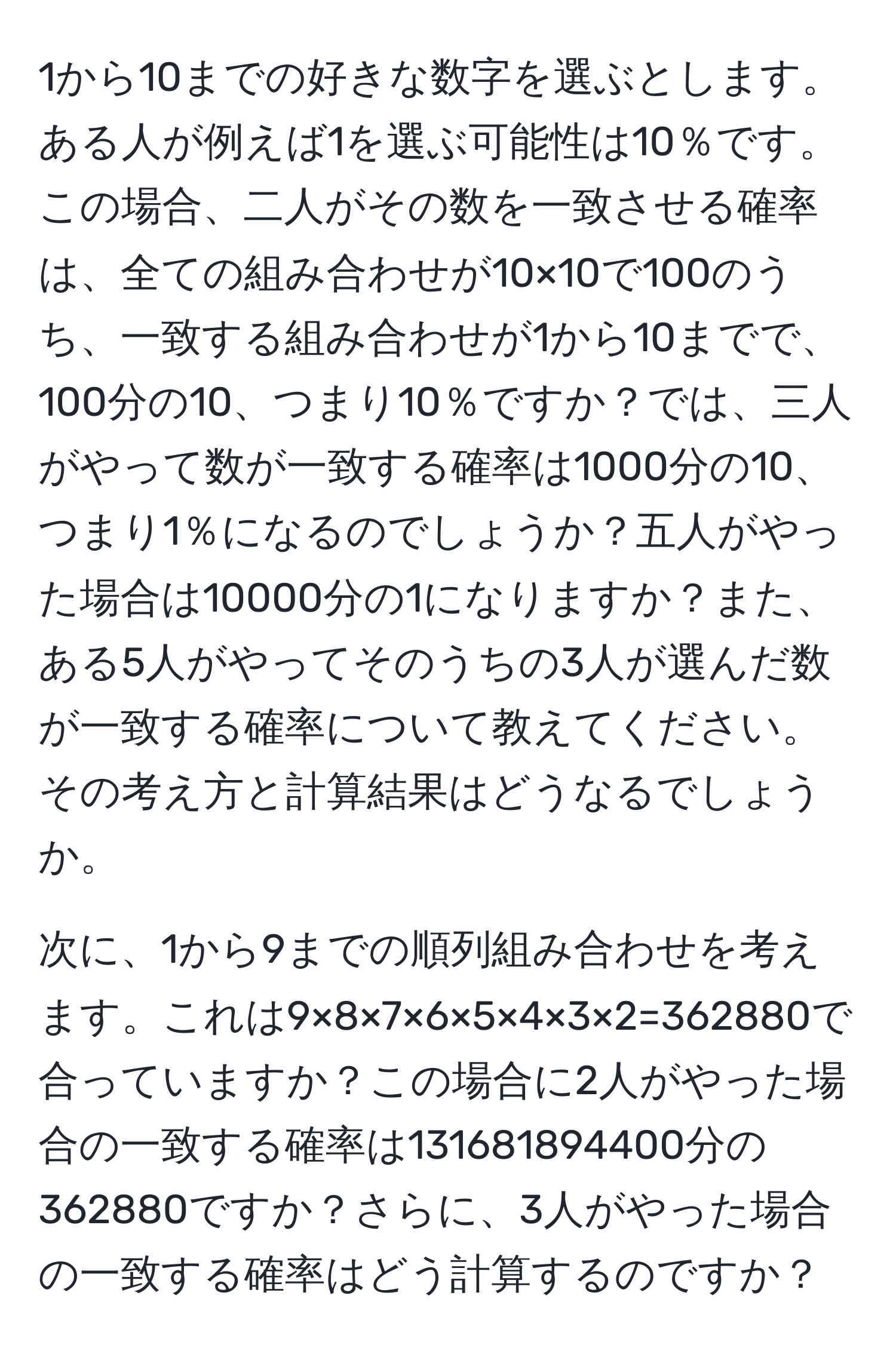 1から10までの好きな数字を選ぶとします。ある人が例えば1を選ぶ可能性は10％です。この場合、二人がその数を一致させる確率は、全ての組み合わせが10×10で100のうち、一致する組み合わせが1から10までで、100分の10、つまり10％ですか？では、三人がやって数が一致する確率は1000分の10、つまり1％になるのでしょうか？五人がやった場合は10000分の1になりますか？また、ある5人がやってそのうちの3人が選んだ数が一致する確率について教えてください。その考え方と計算結果はどうなるでしょうか。

次に、1から9までの順列組み合わせを考えます。これは9×8×7×6×5×4×3×2=362880で合っていますか？この場合に2人がやった場合の一致する確率は131681894400分の362880ですか？さらに、3人がやった場合の一致する確率はどう計算するのですか？