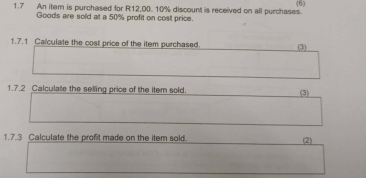 (6) 
1.7 An item is purchased for R12,00. 10% discount is received on all purchases. 
Goods are sold at a 50% profit on cost price. 
1.7.1 Calculate the cost price of the item purchased. 
(3) 
1.7.2 Calculate the selling price of the item sold. 
(3) 
1.7.3 Calculate the profit made on the item sold. 
(2)