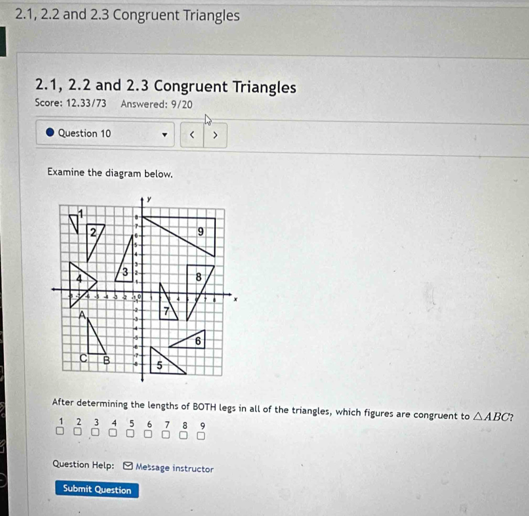 2.1, 2.2 and 2.3 Congruent Triangles
2.1, 2.2 and 2.3 Congruent Triangles 
Score: 12.33/73 Answered: 9/20 
Question 10 < 
Examine the diagram below. 
After determining the lengths of BOTH legs in all of the triangles, which figures are congruent to  △ ABC 2
1 2 3 4 5 6 7 8 9
I 
Question Help: Message instructor 
Submit Question