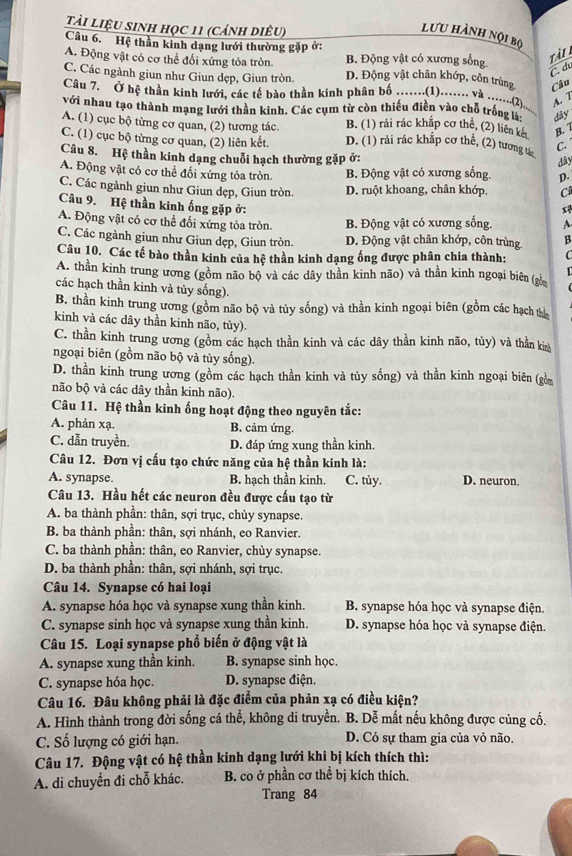 tài liệu sinh học 11 (cánh diêu)
lưu hành nội bọ
Câu 6.  Hệ thần kinh dạng lưới thường gặp ở:
A. Động vật có cơ thể đối xứng tỏa tròn. B. Động vật có xương sống.
tà i
C. du
C. Các ngành giun như Giun dẹp, Giun tròn. D. Động vật chân khớp, côn trùng. Câu
Câu 7. Ở hệ thần kinh lưới, các tế bào thần kinh phân bố .......(1)........ và .......().....
A. 7
với nhau tạo thành mạng lưới thần kinh. Các cụm từ còn thiếu điền vào chỗ trống là: dây
B. (1) rải rác khắp cơ thể, (2) liên kết B. 1
A. (1) cục bộ từng cơ quan, (2) tương tác. D. (1) rải rác khắp cơ thể, (2) tương tác
C. (1) cục bộ từng cơ quan, (2) liên kết.
C. 
Câu 8. Hệ thần kinh dạng chuỗi hạch thường gặp ở:
dây
A. Động vật có cơ thể đối xứng tỏa tròn.
B. Động vật có xương sống. D.
C. Các ngành giun như Giun dẹp, Giun tròn. D. ruột khoang, chân khớp. C
Câu 9. Hệ thần kinh ống gặp ở:
x4
A. Động vật có cơ thể đối xứng tỏa tròn.
B. Động vật có xương sống. A
C. Các ngành giun như Giun dẹp, Giun tròn. D. Động vật chân khớp, côn trùng. B
Câu 10. Các tế bào thần kinh của hệ thần kinh dạng ống được phân chia thành: C
A. thần kinh trung ương (gồm não bộ và các dây thần kinh não) và thần kinh ngoại biên (gồm 1
các hạch thần kinh và tủy sống).
B. thần kinh trung ương (gồm não bộ và tủy sống) và thần kinh ngoại biên (gồm các hạch thầ
kinh và các dây thần kinh não, tủy).
C. thần kinh trung ương (gồm các hạch thần kinh và các dây thần kinh não, tủy) và thần kin
ngoại biên (gồm não bộ và tủy sống).
D. thần kinh trung ương (gồm các hạch thần kinh và tủy sống) và thần kinh ngoại biên (gồm
não bộ và các dây thần kinh não).
Câu 11. Hệ thần kinh ống hoạt động theo nguyên tắc:
A. phản xạ. B. cảm ứng.
C. dẫn truyền. D. đáp ứng xung thần kinh.
Câu 12. Đơn vị cấu tạo chức năng của hệ thần kinh là:
A. synapse. B. hạch thần kinh. C. tùy. D. neuron.
Câu 13. Hầu hết các neuron đều được cấu tạo từ
A. ba thành phần: thân, sợi trục, chùy synapse.
B. ba thành phần: thân, sợi nhánh, eo Ranvier.
C. ba thành phần: thân, eo Ranvier, chùy synapse.
D. ba thành phần: thân, sợi nhánh, sợi trục.
Câu 14. Synapse có hai loại
A. synapse hóa học và synapse xung thần kinh. B. synapse hóa học và synapse điện.
C. synapse sinh học và synapse xung thần kinh. D. synapse hóa học và synapse điện.
Câu 15. Loại synapse phổ biến ở động vật là
A. synapse xung thần kinh. B. synapse sinh học.
C. synapse hóa học. D. synapse điện.
Câu 16. Đâu không phải là đặc điểm của phản xạ có điều kiện?
A. Hình thành trong đời sống cá thể, không di truyền. B. Dễ mất nếu không được củng cố.
C. Số lượng có giới hạn. D. Có sự tham gia của vỏ não.
Câu 17. Động vật có hệ thần kinh dạng lưới khi bị kích thích thì:
A. di chuyển đi chỗ khác. B. co ở phần cơ thể bị kích thích.
Trang 84