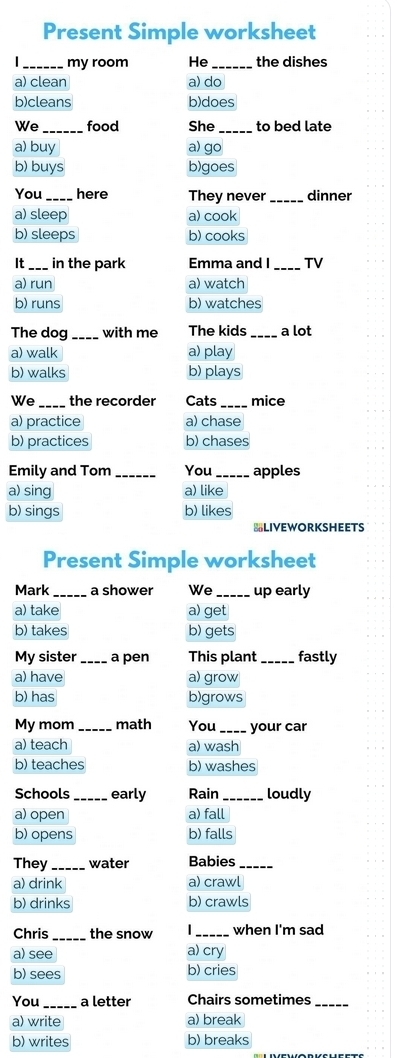 Present Simple worksheet
_my room He_ the dishes
a) clean a) do
b)cleans b)does
We _food She _to bed late
a) buy a) go
b) buys b)goes
You _here They never dinner
a) sleep a) cook
b) sleeps b) cooks
It_ in the park Emma and I_ TV
a) run a) watch
b) runs b) watches
The dog with me The kids _a lot
a) walk a) play
b) walks b) plays
We _the recorder Cats _mice
a) practice a) chase
b) practices b) chases
Emily and Tom You apples
a) sing a) like
b) sings b) likes
BLIVEWORKSHEETS
Present Simple worksheet
Mark_ a shower We_ up early
a) take a) get
b) takes b) gets
My sister_ a pen This plant_ fastly
a) have a) grow
b) has b)grows
My mom math You_ your car
a) teach a) wash
b) teaches b) washes
Schools_ early Rain _loudly
a) open a) fall
b) opens b) falls
They_ water Babies_
a) drink a) crawl
b) drinks b) crawls
Chris the snow _when I'm sad
a) see a) cry
b) sees b) cries
You _a letter Chairs sometimes_
a) write a) break
b) writes b) breaks