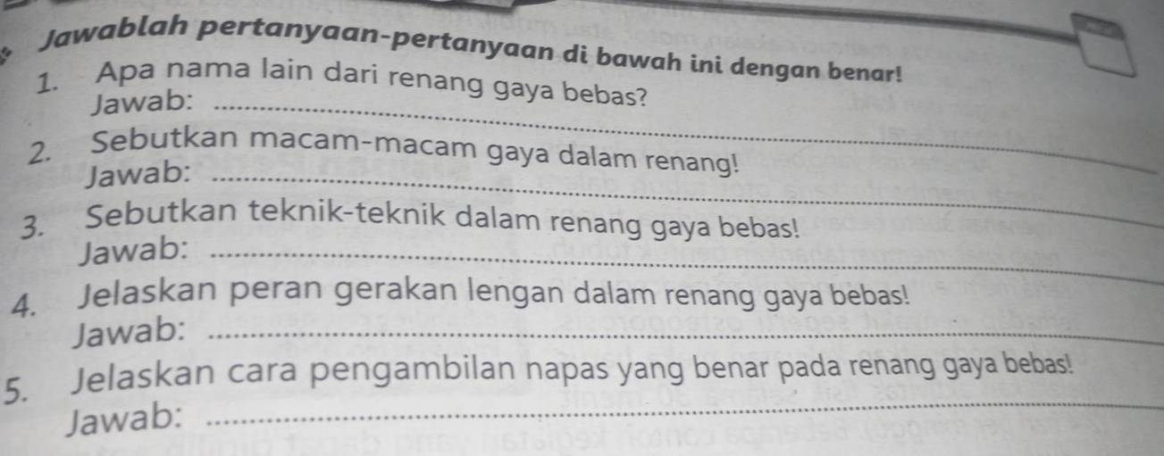 Jawablah pertanyaan-pertanyaan di bawah ini dengan benar! 
1. Apa nama lain dari renang gaya bebas? 
Jawab:_ 
2. Sebutkan macam-macam gaya dalam renang! 
Jawab:_ 
3. Sebutkan teknik-teknik dalam renang gaya bebas! 
Jawab:_ 
4. Jelaskan peran gerakan lengan dalam renang gaya bebas! 
Jawab:_ 
5. Jelaskan cara pengambilan napas yang benar pada renang gaya bebas! 
Jawab: 
_