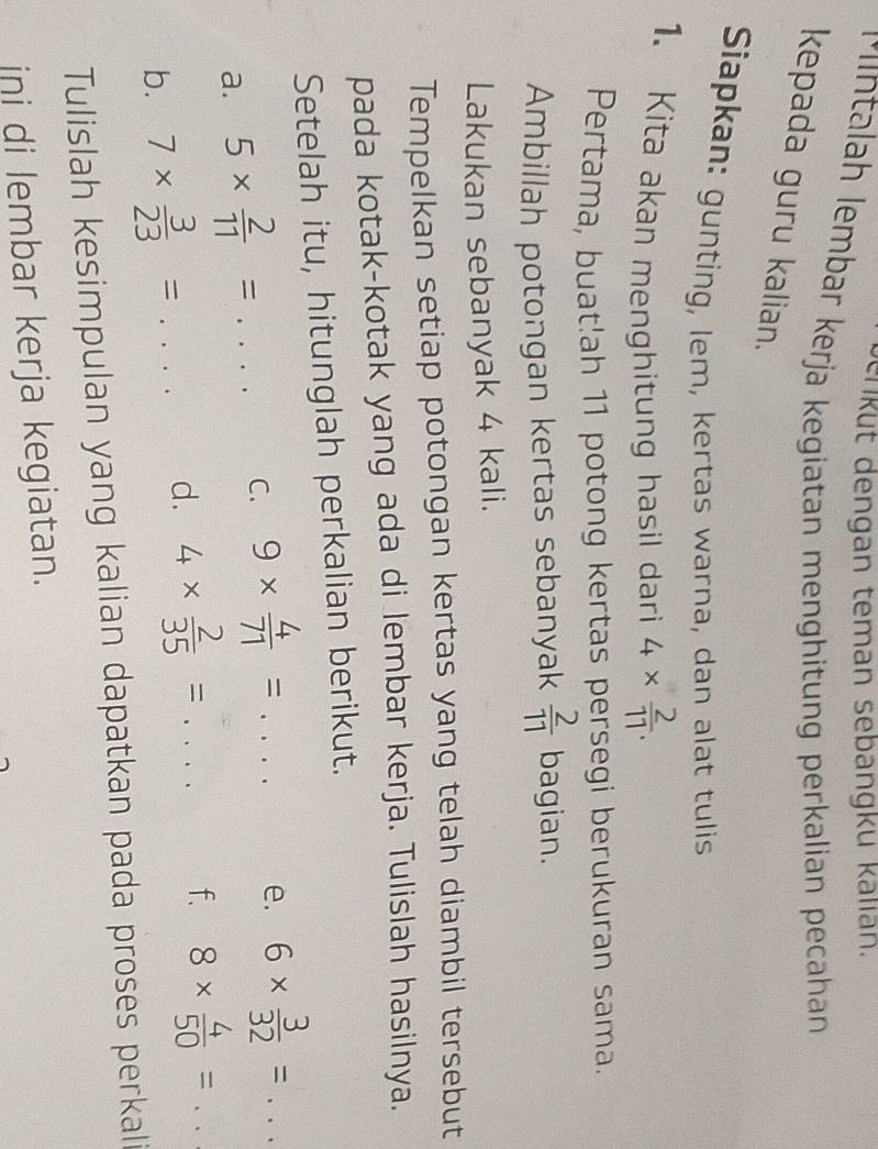 enküt dengan teman sebangku kallan. 
M ntalah lembar kerja kegiatan menghitung perkalian pecahan 
kepada guru kalian. 
Siapkan: gunting, lem, kertas warna, dan alat tulis 
1. Kita akan menghitung hasil dari 4*  2/11 . 
Pertama, buat!ah 11 potong kertas persegi berukuran sama. 
Ambillah potongan kertas sebanyak  2/11  bagian. 
Lakukan sebanyak 4 kali. 
Tempelkan setiap potongan kertas yang telah diambil tersebut 
pada kotak-kotak yang ada di lembar kerja. Tulislah hasilnya. 
Setelah itu, hitunglah perkalian berikut. 
a. 5*  2/11 = .... C. 9*  4/71 =... e. 6*  3/32 =... 
b. 7*  3/23 =... d. 4*  2/35 =... f. 8*  4/50 =... 
Tulislah kesimpulan yang kalian dapatkan pada proses perkali 
ini di lembar kerja kegiatan.