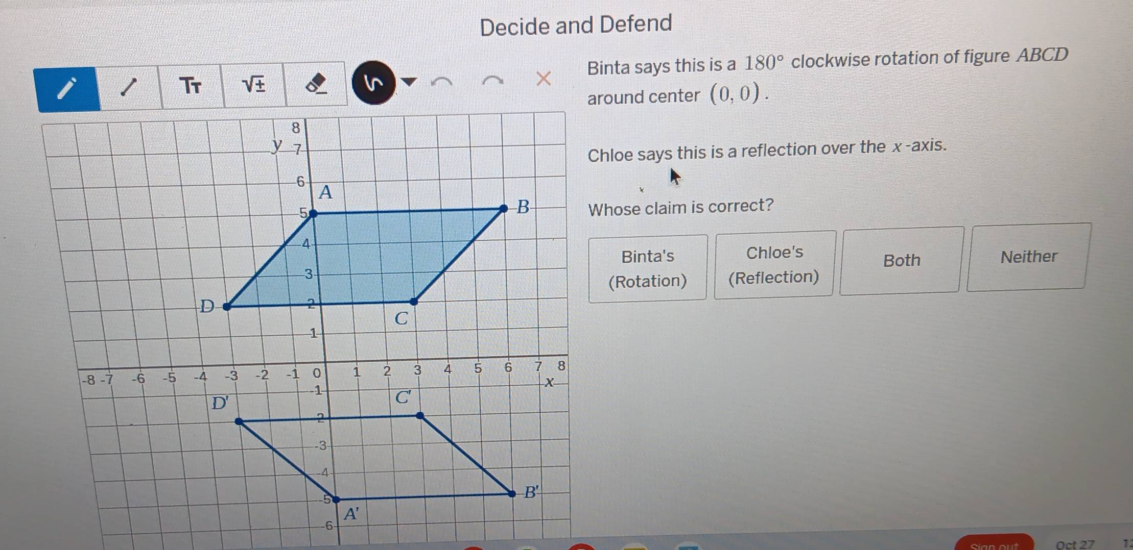 Decide and Defend
Binta says this is a 180° clockwise rotation of figure ABCD
sqrt(± )
around center (0,0).
Chloe says this is a reflection over the x-axis.
Whose claim is correct?
Binta's Chloe's Neither
Both
(Rotation) (Reflection)
Cian out
1