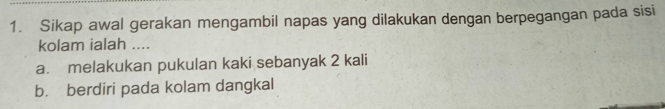 Sikap awal gerakan mengambil napas yang dilakukan dengan berpegangan pada sisi
kolam ialah ....
a. melakukan pukulan kaki sebanyak 2 kali
b. berdiri pada kolam dangkal