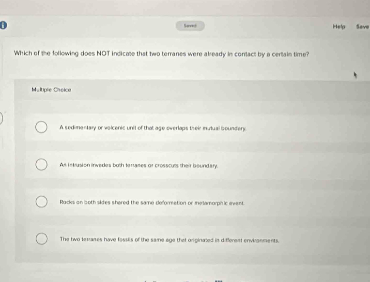Saved Help Save
Which of the following does NOT indicate that two terranes were already in contact by a certain time?
Multiple Choice
A sedimentary or volcanic unit of that age overlaps their mutual boundary.
An intrusion Invades both terranes or crosscuts their boundary.
Rocks on both sides shared the same deformation or metamorphic event.
The two terranes have fossils of the same age that originated in different environments.