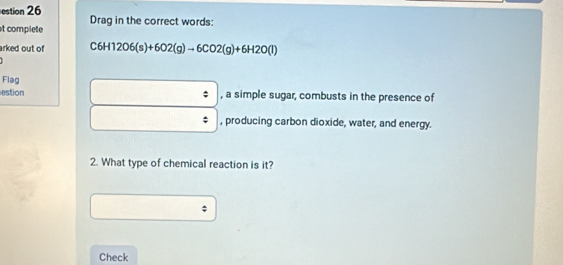 estion 26 
Drag in the correct words: 
t complete 
arked out of C6H12O6(s)+6O2(g)to 6CO2(g)+6H2O(l)
Flag 
estion , a simple sugar, combusts in the presence of 
, producing carbon dioxide, water, and energy. 
2. What type of chemical reaction is it? 
; 
Check