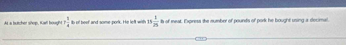 At a butcher shop, Karl bought 7 1/4  lb of beef and some pork. He left with 15 1/25  Ib of meat. Express the number of pounds of pork he bought using a decimal.