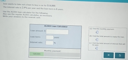 Ivan wants to take out a loan to buy a car for $14,000. 
The interest rate is 2.9% per year and the losn tarm is 6 years. 
Use the ALEKS loan caliculator for the folluwing. 
Also use the regular ALEKS calculater, as necessary. 
Write your answers to the nearest cent 
ALFKS Loan Calculator (a) Fied the manthly poymest. 
Loan amount: $
Lasn term: years [b] nd the total amount to repay the loan. 
Intorest rate: % (c) Find the total amoust of interest shat will 
Se parf 
Monthly payment 
Calculate 
× 5