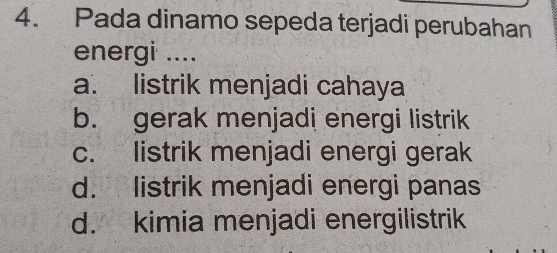 Pada dinamo sepeda terjadi perubahan
energi ....
a. listrik menjadi cahaya
b. gerak menjadi energi listrik
c. listrik menjadi energi gerak
d. listrik menjadi energi panas
d. kimia menjadi energilistrik