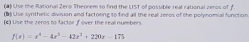 Use the Rational Zero Theorem to find the LIST of possible real rational zeros of f. 
(b) Use synthetic division and factoring to find all the real zeros of the polynomial function 
(c) Use the zeros to factor f over the real numbers.
f(x)=x^4-4x^3-42x^2+220x-175