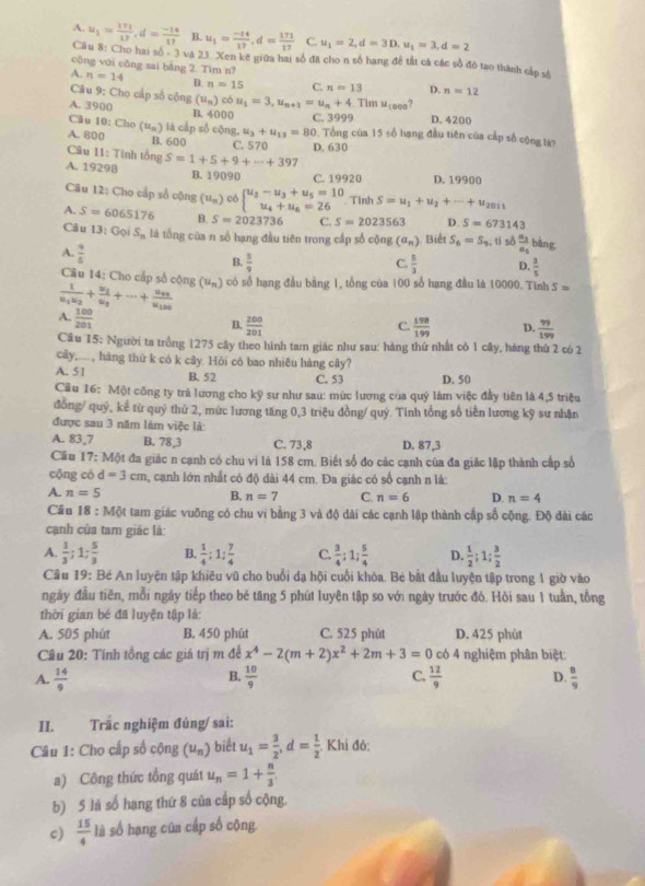 A. u_1= 171/17 ,d= (-14)/17  B. u_1= (-14)/17 ,d= 171/17  C. u_1=2,d=3D,u_1=3,d=2
Câu 8: Cho hai số - 3 và 23. Xen kẽ giữa hai số đã cho n số hang để tất cả các số đó tạo thành cảo và
cộng với cǎng sai bằng 2. Tim n?
A. n=14 B. n=15 C. n=13 D. n=12
Câu 9: Cho cấp số cộng (u_n) có u_1=3,u_n+1=u_n+4 Tim u_1000
A. 3900 B. 4000 C. 3999 D. 4200
Câu 10: Cho
A. 800 (u_n) á cấ p s cộng, u_3+u_13=80 Tổng của 15 số hạng đầu tiên của cấp số cộng lý?
B. 600 C. 570 D. 630
Câu 11: Tính tổng
A. 19298 S=1+5+9+·s +397
B. 19090 C. 19920 D. 19900
Câu 12: Cho cấp số cộng (u_n) có beginarrayl u_2-u_3+u_5=10 u_4+u_6=26endarray. Tính S=u_1+u_2+·s +u_2011
A. S=6065176 B. S=2023736 C. S=2023563 D. S=673143
Câu 13:GoiS_n là tổng của n số hạng đầu tiên trong cấp số cộng (a_n) Biết S_6=S_9. , tí số frac a_3a_5 bāng
A.  9/5 
B.  5/9   5/3  D.  3/5 
C.
Câu 14: Cho cấp số cộng (u_n) có số hạng đầu bằng 1, tổng của 100 số hạng đầu là 10000. Tinh S=
frac 1u_1u_2+frac u_2u_3+·s +frac u_99u_190
A.  100/201 
B.  200/201   198/199  D.  99/199 
C.
Cầu 15: Người ta trồng 1275 cây theo hình tam giác như sau: hàng thứ nhất có 1 cây, háng thứ 2 có 2
cây,..., hàng thứ k có k cây. Hỏi có bao nhiêu hàng cây?
A. 51 B. 52 C. 53 D. 50
Cu 16: Một công ty trã lương cho kỹ sư như sau: mức lương của quý làm việc đầy tiên là 4,5 triệu
đồng/ quý, kể từ quỷ thứ 2, mức lương tăng 0,3 triệu đồng/ quý. Tỉnh tổng số tiền lương kỹ sư nhận
được sau 3 năm làm việc là
A. 83,7 B. 78,3 C. 73,8 D. 87,3
Cầu 17: Một đa giác n cạnh có chu vi là 158 cm. Biết số đo các cạnh của đa giác lập thành cấp số
cộng có d=3cm , cạnh lớn nhất có độ dài 44 cm. Đa giác có số cạnh n là:
A. n=5
B. n=7 C. n=6 D n=4
Câu 18:M6t tam giác vuỡng có chu vi bằng 3 và độ dài các cạnh lập thành cấp số cộng. Độ đài các
cạnh của tam giác là:
A.  1/3 ;1; 5/3  B.  1/4 ;1: 7/4  C.  3/4 :1; 5/4  D.  1/2 ;1; 3/2 
Câu 19: Bé An luyện tập khiêu vũ cho buổi dạ hội cuối khóa. Bé bắt đầu luyện tập trong 1 giờ vào
ngày đầu tiên, mỗi ngày tiếp theo bé tăng 5 phút luyện tập so với ngày trước đó. Hỏi sau 1 tuần, tổng
thời gian bé đã luyện tập là:
A. 505 phút B. 450 phút C. 525 phút D. 425 phùt
Câu 20: Tính tồng các giá trị m để x^4-2(m+2)x^2+2m+3=0 có 4 nghiệm phân biệt
B.
A.  14/9   10/9  C.  12/9  D.  8/9 
II. Trắc nghiệm đúng/ sai:
Câu 1: Cho cấp số cộng (u_n) biết u_1= 3/2 ,d= 1/2 .Khi đô:
a) Công thức tổng quát u_n=1+ n/3 .
b) 5 là số hạng thứ 8 của cấp số cộng.
c)  15/4  là số hạng của cấp số cộng
