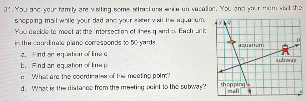 You and your family are visiting some attractions while on vacation. You and your mom visit the 
shopping mall while your dad and your sister visit the aquarium. 
You decide to meet at the intersection of lines q and p. Each unit 
in the coordinate plane corresponds to 50 yards. 
a. Find an equation of line q
b. Find an equation of line p
c. What are the coordinates of the meeting point? 
d. What is the distance from the meeting point to the subway?