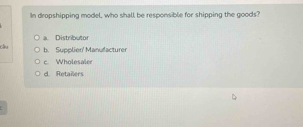 In dropshipping model, who shall be responsible for shipping the goods?
a. Distributor
câu
b. Supplier/ Manufacturer
c. Wholesaler
d. Retailers
C