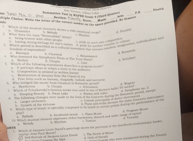 Ar cto Memora Natural tiún Schuón
San Vicente, Liloan Cebu
Arta _Health
me _ Summative Test in MAPEH Grade 9 (Third Quarter) _p.E
Section:
altiple Choice: Write the letter of the correct answer on the space provided. No Erasure Score Music
1sic
1. Which of the musical elements shows a wide emotional range? c. Rhythm
a. Dynamics b. Melody
d. Tonality
2. What does the term "Nationalism" mean?
a. being honest with other people
c. pride in one's own composition
b. having strong feelings for one's nation d. pride for another country or culture
3. Which period is described as a cultural movement that stresses emotion, imagination, individualism and
freedom of expression?
d. Romantic
a. Baroque b. Classical c. Renaissance
4. Who invented the Symphonic Poem or The Tune Poem? d. Schubert
a. Berlioz b. Chopin
5. Which of the following statements describes a program music? c. Liszt
a. It portrays ideas or relays a story to the audience.
b. Composition in printed or written format
c. Reinvention of sonatas from the Classical era
d. Free form such as fantasy, rhapsody, ballade and nocturne.
6. Who bridged the music from Classical to Romantic period? d. Wagner
a. Beethoven b. Chopin c. Schumann
7. Which of Tchaikovsky's famous works was used in one of Barbie's ballet TV series?
d. Symphony no. 2
a. Sleeping Beauty b. Swan Lake c. Romeo and Juliet
8. The following changes were made to the form of the Concerto during the Romantic period, except:
d. Piano and violin became the main Concerto instrument
b. Growth of the virtuoso c. Consist principally of dance movements
a. Larger orchestra
9. Which type of music is specially composed to be heard at certain points during the performance of the
d. Program Music
play? b. Incidental music c. Piano Music
a. Ballade
10. Which musical element expresses richer harmonies, discord and wider range of notes?
a. Melody b. Rhythm c. Texture d. Tonality
1. Which of Jacques-Louis David's paintings shows the portrayal of the murdered revolutionary leader,
ARTS
martyr Jean-Paul Marat?
Self-Portrait of Jacques-Louis David c. The Death of Marat
Fwir Guards who were massacred during the French
Cnalson Crossing the Alps d. Oath of Horatii