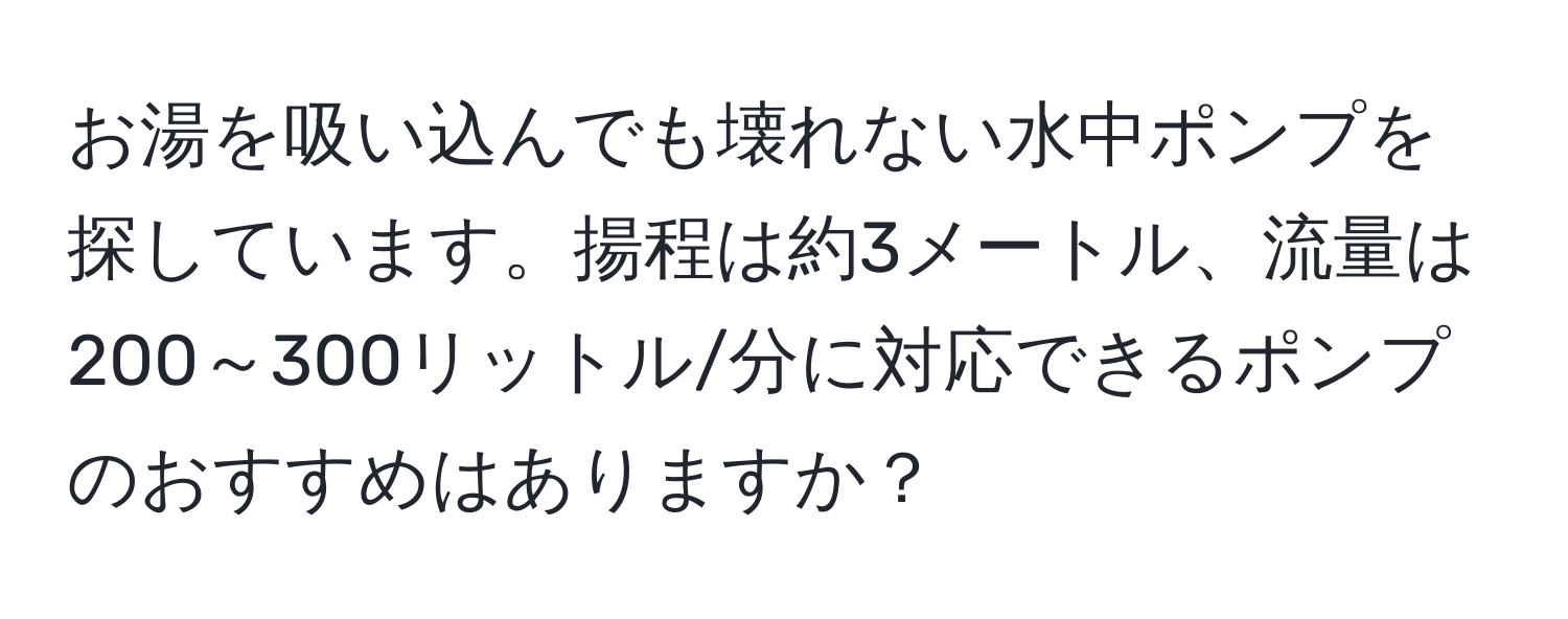 お湯を吸い込んでも壊れない水中ポンプを探しています。揚程は約3メートル、流量は200～300リットル/分に対応できるポンプのおすすめはありますか？