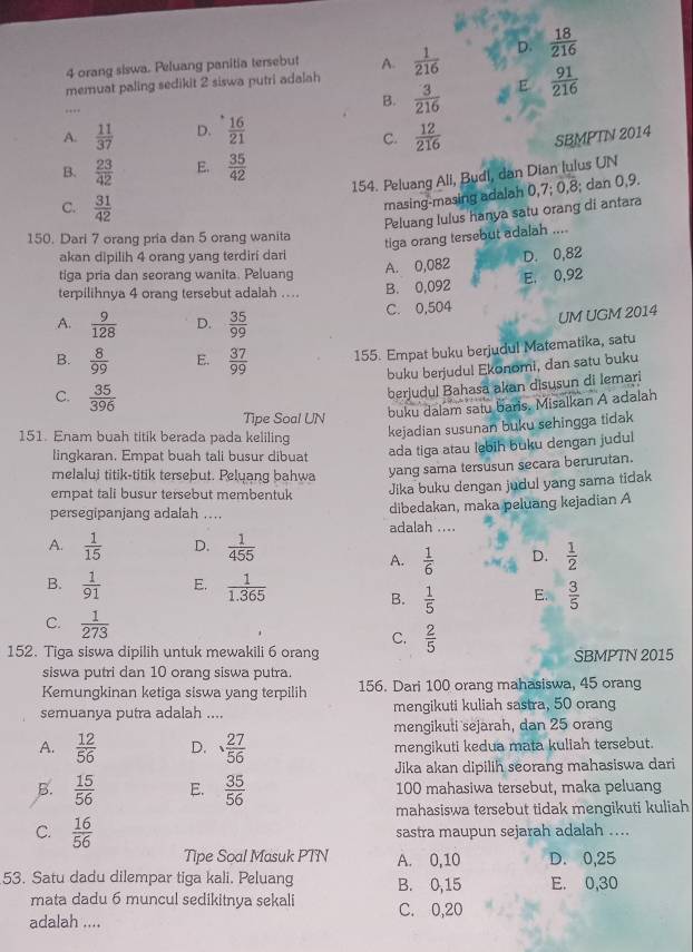 orang siswa. Peluang panitia tersebut A.
memuat paling sedikit 2 siswa putri adalah  1/216  D.  18/216 
B.  3/216  E  91/216 
A.  11/37  D.  16/21   12/216  SBMPTN 2014
C.
B.  23/42  E.  35/42 
154. Peluang Ali, Budi, dan Dian lulus UN
C.  31/42 
masing-masing adalah 0,7; 0,8; dan 0,9.
Peluang lulus hanya satu orang di antara
150. Dari 7 orang pria dan 5 orang wanita
tiga orang tersebut adalah ....
akan dipilih 4 orang yang terdiri dari D. 0,82
A. 0,082
tiga pria dan seorang wanita. Peluang E, 0,92
terpilihnya 4 orang tersebut adalah .... B. 0,092
A.  9/128  D.  35/99  C. 0,504 UM UGM 2014
B.  8/99  E.  37/99  155. Empat buku berjudul Matematika, satu
buku berjudul Ekonomi, dan satu buku
C.  35/396 
berjudul Bahasa akan disusun di lemari
Tipe Soal UN
buku dalam satu baris. Misalkan A adalah
151. Enam buah titik berada pada keliling
kejadian susunan buku sehingga tidak
lingkaran. Empat buah tali busur dibuat
ada tiga atau lebih buku dengan judul
melalui titik-titik tersebut. Pelyang bahwa yang sama tersusun secara berurutan.
empat tali busur tersebut membentuk Jika buku dengan judul yang sama tidak
persegipanjang adalah .... dibedakan, maka peluang kejadian A
adalah ....
A.  1/15  D.  1/455 
A.  1/6  D.  1/2 
B.  1/91  E.  1/1.365 
B.  1/5  E.  3/5 
C.  1/273  C.
152. Tiga siswa dipilih untuk mewakili 6 orang  2/5  SBMPTN 2015
siswa putri dan 10 orang siswa putra.
Kemungkinan ketiga siswa yang terpilih 156. Dari 100 orang mahasiswa, 45 orang
semuanya putra adalah .... mengikuti kuliah sastra, 50 orang
mengikuti sejarah, dan 25 orang
A.  12/56  D.  27/56  mengikuti kedua mata kuliah tersebut.
Jika akan dipilih seorang mahasiswa dari
B.  15/56  E.  35/56  100 mahasiwa tersebut, maka peluang
mahasiswa tersebut tidak mengikuti kuliah
C.  16/56 
sastra maupun sejarah adalah ....
Tipe Soal Masuk PTN A. 0,10 D. 0,25
53. Satu dadu dilempar tiga kali. Peluang B. 0,15 E. 0,30
mata dadu 6 muncul sedikitnya sekali C. 0,20
adalah ....