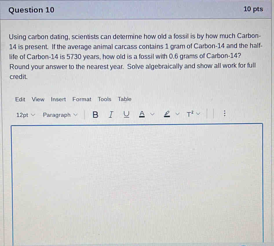 Using carbon dating, scientists can determine how old a fossil is by how much Carbon-
14 is present. If the average animal carcass contains 1 gram of Carbon- 14 and the half- 
life of Carbon- 14 is 5730 years, how old is a fossil with 0.6 grams of Carbon- 14? 
Round your answer to the nearest year. Solve algebraically and show all work for full 
credit. 
Edit View Insert Forma Tools Table 
12pt Paragraph B I U A T^2 
: