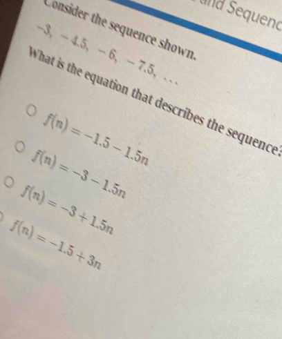 und Sequend
Consider the sequence shown
-3, - 4. 5, -6, -7.5 ， . .
What is the equation that describes the sequenc
f(n)=-1.5-1.5n
f(n)=-3-1.5n
f(n)=-3+1.5n
f(n)=-1.5+3n