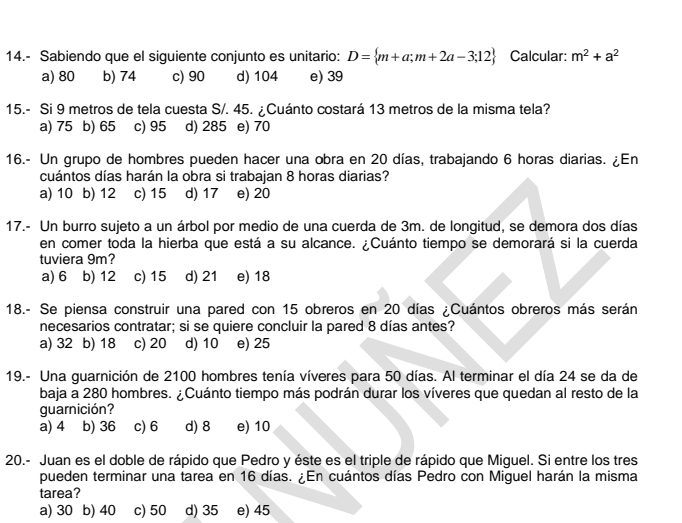 14.- Sabiendo que el siguiente conjunto es unitario: D= m+a;m+2a-3;12 Calcular: m^2+a^2
a) 80 b) 74 c) 90 d) 104 e) 39
15.- Si 9 metros de tela cuesta S/. 45. ¿Cuánto costará 13 metros de la misma tela?
a) 75 b) 65 c) 95 d) 285 e) 70
16.- Un grupo de hombres pueden hacer una obra en 20 días, trabajando 6 horas diarias. ¿En
cuántos días harán la obra si trabajan 8 horas diarias?
a) 10 b) 12 c) 15 d) 17 e) 20
17.- Un burro sujeto a un árbol por medio de una cuerda de 3m. de longitud, se demora dos días
en comer toda la hierba que está a su alcance. ¿Cuánto tiempo se demorará si la cuerda
tuviera 9m?
a) 6 b) 12 c) 15 d) 21 e) 18
18.- Se piensa construir una pared con 15 obreros en 20 días ¿Cuántos obreros más serán
necesarios contratar; si se quiere concluir la pared 8 días antes?
a) 32 b) 18 c) 20 d) 10 e) 25
19.- Una guarnición de 2100 hombres tenía víveres para 50 días. Al terminar el día 24 se da de
baja a 280 hombres. ¿Cuánto tiempo más podrán durar los víveres que quedan al resto de la
guarnición?
a) 4 b) 36 c) 6 d) 8 e) 10
20.- Juan es el doble de rápido que Pedro y éste es el triple de rápido que Miguel. Si entre los tres
pueden terminar una tarea en 16 días. ¿En cuántos días Pedro con Miguel harán la misma
tarea?
a) 30 b) 40 c) 50 d) 35 e) 45