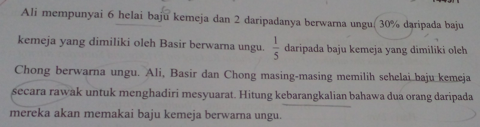 Ali mempunyai 6 helai baju kemeja dan 2 daripadanya berwarna ungu. 30% daripada baju 
kemeja yang dimiliki oleh Basir berwarna ungu.  1/5  daripada baju kemeja yang dimiliki oleh 
Chong berwarna ungu. Ali, Basir dan Chong masing-masing memilih sehelai baju kemeja 
secara rawak untuk menghadiri mesyuarat. Hitung kebarangkalian bahawa dua orang daripada 
mereka akan memakai baju kemeja berwarna ungu.
