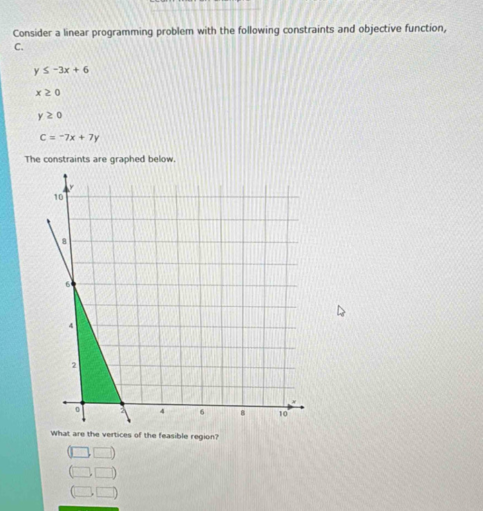 Consider a linear programming problem with the following constraints and objective function,
C.
y≤ -3x+6
x≥ 0
y≥ 0
C=-7x+7y
The constraints are graphed below.
What are the vertices of the feasible region?
□ ,□ )
(□ ,□ )
(□ ,□ )