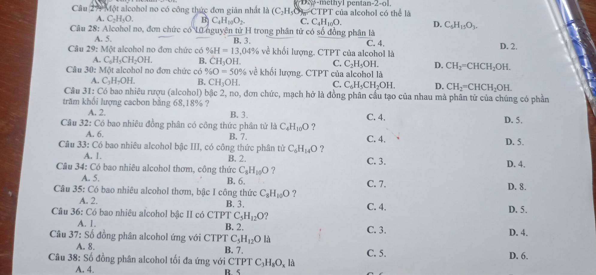 Da)p -methyl pentan-2-ol.
Câu 271 Một alcohol no có công thức đơn giản nhất là (C_2H_5O) m CTPT của alcohol có thể là
A. C_2H_5O. B C_4H_10O_2. C. C_4H_10O. D. C_6H_15O_3.
Câu 28: Alcohol no, đơn chức có 10 nguyên tử H trong phân tử có số đồng phân là
A. 5. B. 3.
C. 4. D. 2.
Câu 29:M ột alcohol no đơn chức có % H=13,04% về khối lượng. CTPT của alcohol là
A. C_6H_5CH_2OH. B. CH_3C H C. C_2H_5OH. D. CH_2=CHCH_2OH.
Câu 30: Mxi ột alcohol no đơn chức có % O=50% về khối lượng. CTPT của alcohol là
A. C_3H_7OH. B. CH_3OH.
C. C_6H_5CH_2OH. D. CH_2=CHCH_2OH.
Câu 31: Có bao nhiêu rượu (alcohol) bậc 2, no, đơn chức, mạch hở là đồng phân cấu tạo của nhau mà phân tử của chúng có phần
trăm khối lượng cacbon bằng 68,18% ?
A. 2. B. 3.
C. 4. D. 5.
Câu 32: Có bao nhiêu đồng phân có công thức phân tử là C_4H_10O ?
A. 6. B. 7. C. 4. D. 5.
Câu 33:C6 - bao nhiêu alcohol bậc III, có công thức phân tử C_6H_14O ?
A. 1. B. 2.
C. 3. D. 4.
Câu 34: Có bao nhiêu alcohol thơm, công thức C_8H_10O ？
A. 5. B. 6.
C. 7. D. 8.
Câu 35: Có bao nhiêu alcohol thơm, bậc I công thức C_8H_10O ?
A. 2. B. 3.
C. 4.
Câu 36: Có bao nhiêu alcohol bậc II có CTPT C_5H_12O 2
D. 5.
A. 1.
B. 2. C. 3.
Câu 37:Shat o đồng phân alcohol ứng với CTPT C_5H_12O là
D. 4.
A. 8.
B. 7.
C. 5. D. 6.
Câu 10 8: Số đồng phân alcohol tối đa ứng với CTPT C_3H_8O_xla
A. 4. B. 5