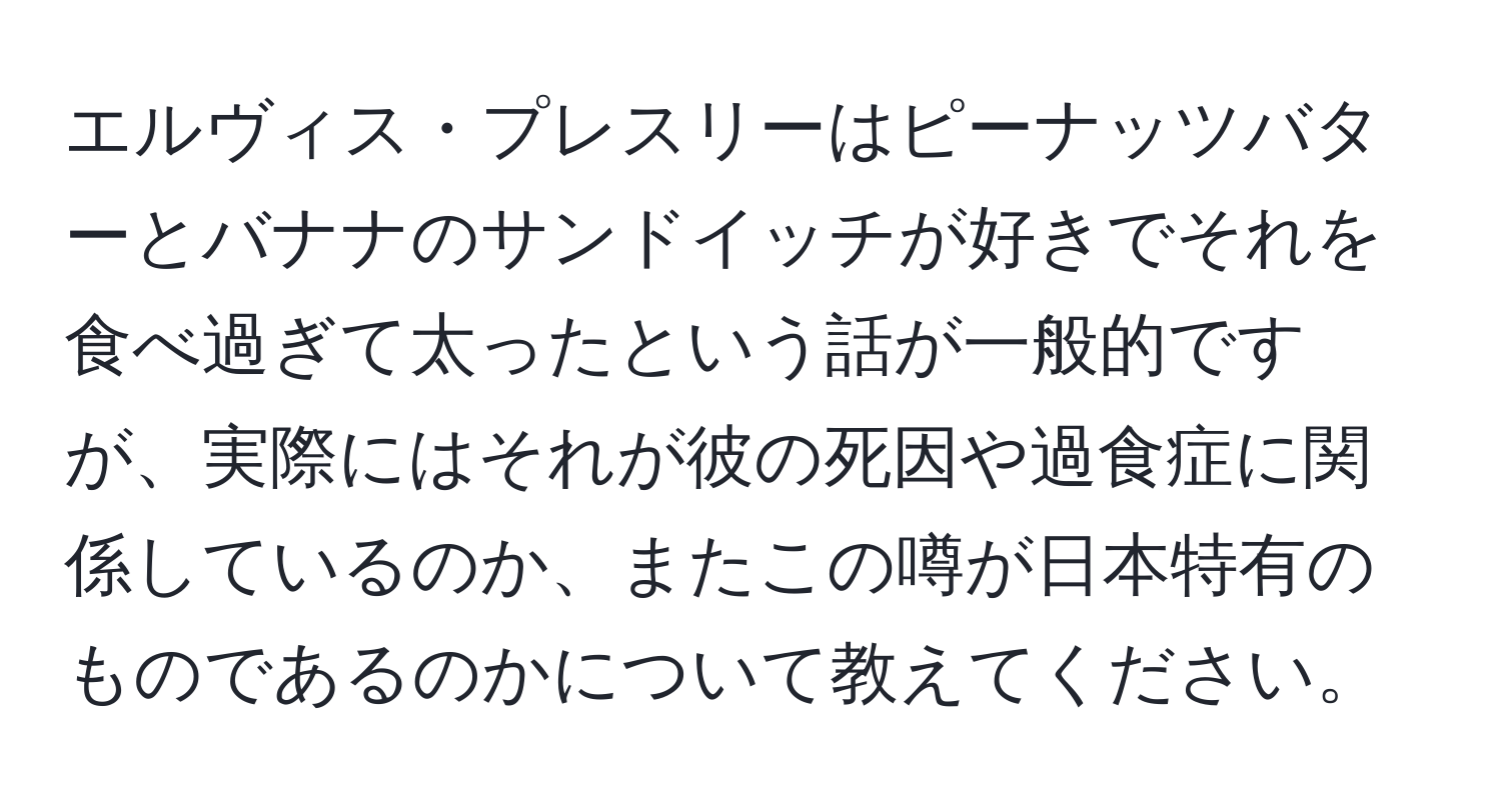 エルヴィス・プレスリーはピーナッツバターとバナナのサンドイッチが好きでそれを食べ過ぎて太ったという話が一般的ですが、実際にはそれが彼の死因や過食症に関係しているのか、またこの噂が日本特有のものであるのかについて教えてください。