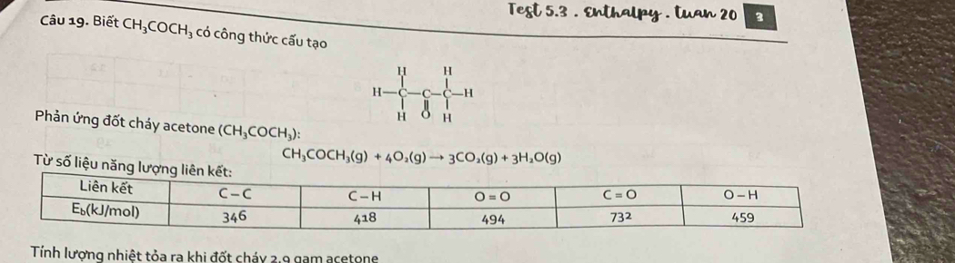 Test 5.3 . Enthalpy . tuan 20 3
Câu 19. Biết CH_3COCH_3 có công thức cấu tạo
H H
H H
H H
Phản ứng đốt cháy acetone (CH_3COCH_3):
CH_3COCH_3(g)+4O_2(g)to 3CO_2(g)+3H_2O(g)
Từ số liệ
Tính lương nhiệt tỏa ra khi đốt cháy 2.9 gam acetone