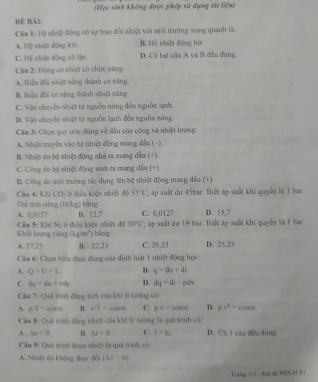 (Học sinh không được phép sử dụng tài liệu)
Để Bảl:
Câu 1: Hệ nhiệt động có sự trao đổi nhiệt với môi trường xung quanh là:
A. Hệ nhiệt động kin. B. Hệ nhiệt động hở.
C. Hệ nhiệt động cô lập. D. Cà hai câu A và B đều đúng.
Câu 2: Động cơ nhiệt có chức năng:
A. Biển đổi nhiệt năng thành cơ năng.
B Biến đổi cơ năng thành nhiệt năng.
C. Vận chuyển nhiệt từ nguồn nóng đến nguồn lạnh.
D. Vận chuyển nhiệt từ nguồn lạnh đến nguồn nóng.
Câu 3: Chọn quy ước đùng về dấu của công và nhiệt lượng:
A. Nhiệt truyền vào hệ nhiệt động mang dầu (-).
B. Nhiệt do hệ nhiệt động nhả ra mang dấu (+).
C. Công do hệ nhiệt động sinh ra mang dấu (+).
D. Công do môi trường tác dụng lên hệ nhiệt động mang dầu (+).
Câu 4: Khi CO_2 ở điều kiện nhiệt độ 35°C; áp suất dư 45bar. Biết áp suất khí quyển là 1 bar.
Thể tích riêng (lít/kg) bằng:
A. 0,0157 B. 12,7 C. 0,0127 D. 15,7
Câu 5= Khí N_2 ở điều kiện nhiệt độ 30°C; áp suất dư 19 bar. Biết áp suất khí quyển là 1 bar
Khối lượng riêng (kg/m^3) ) bāng
A. 27,23 B. 22,23 C. 29,23 D. 25,23
Câu 6: Chọn biểu thức đúng của định luật 1 nhiệt động học:
A. Q=U+L B. q=du+dl.
C. dq=du+vdp. D. dq=di- pdv
Câu 7: Quá trình đẳng tích của khí lí tưởng có:
A. p/T= const B. v/T= cot 15 C. p.v=const D. p.v^x= const
Câu 8:Q Duâ trình đẳng nhiệt của khi lý tưởng là quả trình có:
A. △ u=0. B. △ i=0 C. I=I_k1 D. Cá 3 câu đều đùng
Câu 9: Quá trình đoạn nhiệt là quả trình có:
A. Nhiệt độ không thay đổi (△ T=0)
Trang 1/4 - Mã đễ NDLH 01
